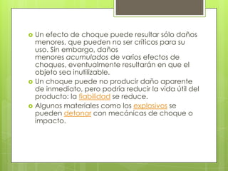    Un efecto de choque puede resultar sólo daños
    menores, que pueden no ser críticos para su
    uso. Sin embargo, daños
    menores acumulados de varios efectos de
    choques, eventualmente resultarán en que el
    objeto sea inutilizable.
   Un choque puede no producir daño aparente
    de inmediato, pero podría reducir la vida útil del
    producto: la fiabilidad se reduce.
   Algunos materiales como los explosivos se
    pueden detonar con mecánicas de choque o
    impacto.
 