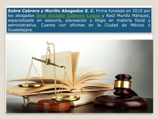Sobre Cabrera y Murillo Abogados S. C. Firma fundada en 2015 por
los abogados José Arcadio Cabrera Luque y Raúl Murillo Márquez,
especializada en asesoría, planeación y litigio en materia fiscal y
administrativa. Cuenta con oficinas en la Ciudad de México y
Guadalajara.
 