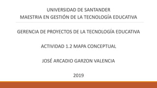 UNIVERSIDAD DE SANTANDER
MAESTRIA EN GESTIÓN DE LA TECNOLOGÍA EDUCATIVA
GERENCIA DE PROYECTOS DE LA TECNOLOGÍA EDUCATIVA
ACTIVIDAD 1.2 MAPA CONCEPTUAL
JOSÉ ARCADIO GARZON VALENCIA
2019
 