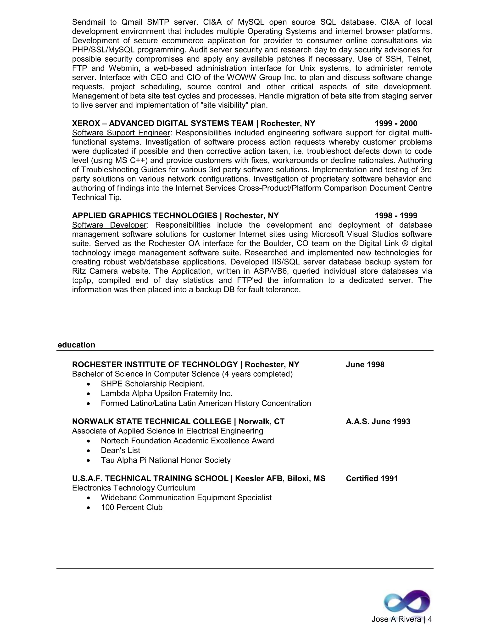 Jose A Rivera | 4
Sendmail to Qmail SMTP server. CI&A of MySQL open source SQL database. CI&A of local
development environment that includes multiple Operating Systems and internet browser platforms.
Development of secure ecommerce application for provider to consumer online consultations via
PHP/SSL/MySQL programming. Audit server security and research day to day security advisories for
possible security compromises and apply any available patches if necessary. Use of SSH, Telnet,
FTP and Webmin, a web-based administration interface for Unix systems, to administer remote
server. Interface with CEO and CIO of the WOWW Group Inc. to plan and discuss software change
requests, project scheduling, source control and other critical aspects of site development.
Management of beta site test cycles and processes. Handle migration of beta site from staging server
to live server and implementation of "site visibility" plan.
XEROX – ADVANCED DIGITAL SYSTEMS TEAM | Rochester, NY 1999 - 2000
Software Support Engineer: Responsibilities included engineering software support for digital multi-
functional systems. Investigation of software process action requests whereby customer problems
were duplicated if possible and then corrective action taken, i.e. troubleshoot defects down to code
level (using MS C++) and provide customers with fixes, workarounds or decline rationales. Authoring
of Troubleshooting Guides for various 3rd party software solutions. Implementation and testing of 3rd
party solutions on various network configurations. Investigation of proprietary software behavior and
authoring of findings into the Internet Services Cross-Product/Platform Comparison Document Centre
Technical Tip.
APPLIED GRAPHICS TECHNOLOGIES | Rochester, NY 1998 - 1999
Software Developer: Responsibilities include the development and deployment of database
management software solutions for customer Internet sites using Microsoft Visual Studios software
suite. Served as the Rochester QA interface for the Boulder, CO team on the Digital Link ® digital
technology image management software suite. Researched and implemented new technologies for
creating robust web/database applications. Developed IIS/SQL server database backup system for
Ritz Camera website. The Application, written in ASP/VB6, queried individual store databases via
tcp/ip, compiled end of day statistics and FTP'ed the information to a dedicated server. The
information was then placed into a backup DB for fault tolerance.
education
ROCHESTER INSTITUTE OF TECHNOLOGY | Rochester, NY June 1998
Bachelor of Science in Computer Science (4 years completed)
 SHPE Scholarship Recipient.
 Lambda Alpha Upsilon Fraternity Inc.
 Formed Latino/Latina Latin American History Concentration
NORWALK STATE TECHNICAL COLLEGE | Norwalk, CT A.A.S. June 1993
Associate of Applied Science in Electrical Engineering
 Nortech Foundation Academic Excellence Award
 Dean's List
 Tau Alpha Pi National Honor Society
U.S.A.F. TECHNICAL TRAINING SCHOOL | Keesler AFB, Biloxi, MS Certified 1991
Electronics Technology Curriculum
 Wideband Communication Equipment Specialist
 100 Percent Club
 