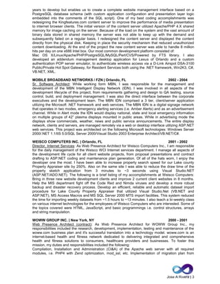 Jose A Rivera | 3
years to develop but enables us to create a complete website management interface based on a
PostgreSQL database schema (with custom application configuration and presentation layer logic
embedded into the comments of the SQL script). One of my best coding accomplishments was
redesigning the Kingfeatures.com content server to improve the performance of media presentation
to internet browser clients. The initial version of the content server utilized Apache/PHP 4.X shared
memory for image caching on the server. Because of the load on the system and the vast amount of
binary data stored in shared memory the server was not able to keep up with the demand and
subsequently failed on a regular basis. I redesigned the content server and displayed the content
directly from the physical disk. Keeping in place the security mechanism that reduced unauthorized
content downloading. At the end of the project the new content server was able to handle 8 million
hits per day on one x686 Intel box. Our most common development platform consisted of:
Mac OS X/Linux/Apache/PHP/PostgreSQL/MySQL/Perl/CVS/Powered by FTS library. I also
developed an addendum management desktop application for Lexus of Orlando and a custom
authentication POP server emulator, to authenticate wireless access via a D-Link Airspot DSA-3100
Public/Private Hot Spot Gateway, for Resident Services both using the .NET framework, Win2K3, C#,
VB.NET, XML.
MOBILE BROADBAND NETWORKS / FZN | Orlando, FL 2002 - 2004
Sr. Software Architect: While working form MBN, I was responsible for the management and
development of the MBN Intelligent Display Network (IDN). I was involved in all aspects of the
development lifecycle of this project, from requirements gathering and design to QA testing, source
control, build, and deployment management. I was also the direct interface between the corporate
executives and the development team. The MBN IDN comprised a 3 tier, client/server application
utilizing the Microsoft .NET framework and web services. The MBN IDN is a digital signage network
that operates in two modes, emergency alerting services (i.e. Amber Alerts) and as an advertisement
channel. While in Alert mode the IDN would display national, state and local emergency information
on multiple groups of 42” plasma displays mounted in public areas. While in advertising mode the
displays show commercials, weather, news and public service announcements. The entire display
network, clients and servers, are managed remotely via a web or desktop interface utilizing ASP.NET
web services. This project was architected on the following Microsoft technologies: Windows Server
2000/.NET 1.1/IIS 5.0/SQL Server 2000/Visual Studio 2003 Enterprise Architect/VB.NET/C#.
WEISCO COMPUTERS INC. | Orlando, FL 2001 - 2002
Director, Internet Services: As Web Presence Architect for Weisco Computers Inc., I am responsible
for the daily management of the Weisco WCI Internet services department. I manage all aspects of
the development life cycle for all client website projects, from proposal presentations and contract
drafting to ASP.NET coding and maintenance plan generation. Of all of the hats worn, I enjoy the
developer one the most. I have been able to increase property search speed for our Lake county
Property Appraiser site by 250%. Also on the same site I was able to reduce the draw time of the
property sketch application from 3 minutes to ~3 seconds using Visual Studio.NET
(ASP.NET/ADO.NET). The following is a brief listing of my accomplishments at Weisco Computers:
Bring in three new website development clients and improve 2 current client websites in 8 months.
Help the MIS department fight off the Code Red and Nimda viruses and develop a more robust
backup and disaster recovery process. Develop an efficient, reliable and automatic dataset import
procedure for Lake County Property Appraiser that utilized Visual Studio.Net (VB.NET and
ASP.NET), MS Access Macros and MS SQL Server 2000 MTS import facilities. This system reduced
the time for importing weekly datasets from ~1.5 hours to ~13 minutes. I also teach a bi-weekly class
on various internet technologies for the employees of Weisco Computers who are interested. Some of
the topics covered were HTML, JavaScript, and basic programmings i.e. control structures, arrays
and string manipulation.
WOWW GROUP INC. | New York, NY 2000 - 2001
Web Presence Architect (contract): As Web Presence Architect for WOWW Group Inc., my
responsibilities included the research, development, implementation, testing and maintenance of the
woww.com business plan and it's successful translation into a technology model. woww.com is an
internet-based health and fitness network dedicated to delivering integrated and comprehensive
health and fitness solutions to consumers, healthcare providers and businesses. To foster this
mission, my duties and responsibilities included the following:
Compilation, Installation and Administration (CI&A) of the Apache web server with all required
modules, i.e. PHP4 with Zend optimization, mod_ssl, etc. Implementation of migration plan from
 