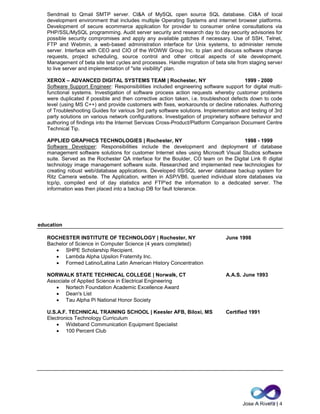 Jose A Rivera | 4
Sendmail to Qmail SMTP server. CI&A of MySQL open source SQL database. CI&A of local
development environment that includes multiple Operating Systems and internet browser platforms.
Development of secure ecommerce application for provider to consumer online consultations via
PHP/SSL/MySQL programming. Audit server security and research day to day security advisories for
possible security compromises and apply any available patches if necessary. Use of SSH, Telnet,
FTP and Webmin, a web-based administration interface for Unix systems, to administer remote
server. Interface with CEO and CIO of the WOWW Group Inc. to plan and discuss software change
requests, project scheduling, source control and other critical aspects of site development.
Management of beta site test cycles and processes. Handle migration of beta site from staging server
to live server and implementation of "site visibility" plan.
XEROX – ADVANCED DIGITAL SYSTEMS TEAM | Rochester, NY 1999 - 2000
Software Support Engineer: Responsibilities included engineering software support for digital multi-
functional systems. Investigation of software process action requests whereby customer problems
were duplicated if possible and then corrective action taken, i.e. troubleshoot defects down to code
level (using MS C++) and provide customers with fixes, workarounds or decline rationales. Authoring
of Troubleshooting Guides for various 3rd party software solutions. Implementation and testing of 3rd
party solutions on various network configurations. Investigation of proprietary software behavior and
authoring of findings into the Internet Services Cross-Product/Platform Comparison Document Centre
Technical Tip.
APPLIED GRAPHICS TECHNOLOGIES | Rochester, NY 1998 - 1999
Software Developer: Responsibilities include the development and deployment of database
management software solutions for customer Internet sites using Microsoft Visual Studios software
suite. Served as the Rochester QA interface for the Boulder, CO team on the Digital Link ® digital
technology image management software suite. Researched and implemented new technologies for
creating robust web/database applications. Developed IIS/SQL server database backup system for
Ritz Camera website. The Application, written in ASP/VB6, queried individual store databases via
tcp/ip, compiled end of day statistics and FTP'ed the information to a dedicated server. The
information was then placed into a backup DB for fault tolerance.
education
ROCHESTER INSTITUTE OF TECHNOLOGY | Rochester, NY June 1998
Bachelor of Science in Computer Science (4 years completed)
 SHPE Scholarship Recipient.
 Lambda Alpha Upsilon Fraternity Inc.
 Formed Latino/Latina Latin American History Concentration
NORWALK STATE TECHNICAL COLLEGE | Norwalk, CT A.A.S. June 1993
Associate of Applied Science in Electrical Engineering
 Nortech Foundation Academic Excellence Award
 Dean's List
 Tau Alpha Pi National Honor Society
U.S.A.F. TECHNICAL TRAINING SCHOOL | Keesler AFB, Biloxi, MS Certified 1991
Electronics Technology Curriculum
 Wideband Communication Equipment Specialist
 100 Percent Club
 