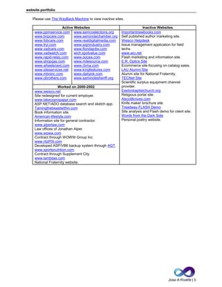 Jose A Rivera | 5
website portfolio
Please use The WayBack Machine to view inactive sites.
Active Websites Inactive Websites
www.ppmservice.com
www.bnpcare.com
www.fobcare.com
www.tryi.com
www.vadcare.com
www.vadwatch.com
www.rapid-relay.com
www.shopqas.com
www.wheelsnext.com
www.siteservices.net
www.mbninc.com
www.obrothers.com
www.semcoelections.org
www.seminolechamber.org
www.realdigitalmedia.com
www.signindustry.com
www.floridajobs.com
wich.spotvalue.com
www.oocea.com
www.milesource.com
www.rbma.com
www.kingfeatures.com
www.dailyink.com
www.seminolesheriff.org
Importantnewbooks.com
Self published author marketing site.
Weisco Helpdesk
Issue management application for field
techs.
www.wci.net
Flash marketing and information site.
E.R. Optics Site
Ecommerce site focusing on catalog sales.
LAU Alumni Site
Alumni site for National Fraternity.
TECNet Site
Scientific surplus equipment channel
provider.
Eastonbaptistchurch.org
Religious portal site.
Alscottknives.com
Knife maker brochure site.
Treadway FLASH Demo
Site analysis and Flash demo for client site.
Words from the Dark Side
Personal poetry website.
Worked on 2000-2002
www.weisco.net
Site redesigned for current employer.
www.lakecopropappr.com
ASP.NET/ADO database search and sketch app.
Tamingthebeastwithin.com
Book information site.
American-lifestyle.com
Information site for general contractor.
www.alperlaw.com
Law offices of Jonathan Alper.
www.woww.com
Contract through WOWW Group Inc.
www.ritzPIX.com
Developed ASP/VB6 backup system through AGT.
www.sportsnutrition.com
Contract through Supplement City.
www.lambdas.com
National Fraternity website.
 