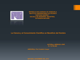REPÚBLICA BOLIVARIANA DE VENEZUELA 
INSTITUTO UNIVERSITARIO POLITECNICO 
“SANTIAGO MARIÑO” 
ESCUELA DE INGENERIA INDUSTRIAL 
EXTENSIÓN MATURÍN 
La Ciencia y el Conocimiento Científico en Beneficio del Hombre 
AUTOR(a): ARREAZA JOSÉ 
CI: 19.782.280 
ASESOR(a): Prof. Gudelio Crespo 
MATURIN, NOVIEMBRE DEL 2014 
 