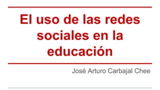 El uso de las redes 
sociales en la 
educación 
José Arturo Carbajal Chee 
 