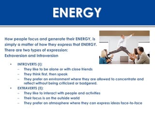 ENERGY
How people focus and generate their ENERGY, is
simply a matter of how they express that ENERGY.
There are two types of expression:
Extraversion and Introversion

  •   INTROVERTS (I):
      – They like to be alone or with close friends
      – They think first, then speak
      – They prefer an environment where they are allowed to concentrate and
          reflect without being criticized or badgered.
  •   EXTRAVERTS (E):
      – They like to interact with people and activities
      – Their focus is on the outside world
      – They prefer an atmosphere where they can express ideas face-to-face
 
