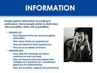 INFORMATION
People gather information according to
preference. Some people prefer to deal more
with actualities, other with possibilities.

 • SENSING (S):
     – They depend of the five senses to gather
       information
     – They enjoy hands-on experiences
     – They are based on their experiences
     – They focus on details and facts
 • INTUITION (N):
     – They seek the meanings of various
       experiences and concepts
     – They are linked to their perception that
       intelligence is based on an “unrestricted
       approach to understanding”
     – They are inventive, original and enterprising
 