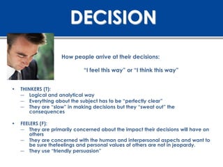 DECISION
                    How people arrive at their decisions:

                             “I feel this way” or “I think this way”


•   THINKERS (T):
    ― Logical and analytical way
    ― Everything about the subject has to be “perfectly clear”
    ― They are “slow” in making decisions but they “sweat out” the
        consequences

•   FEELERS (F):
    ― They are primarily concerned about the impact their decisions will have on
        others
    ― They are concerned with the human and interpersonal aspects and want to
        be sure thefeelings and personal values of others are not in jeopardy.
    ― They use “friendly persuasion”
 
