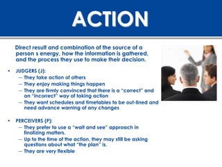 ACTION
    Direct result and combination of the source of a
    person s energy, how the information is gathered,
    and the process they use to make their decision.

•   JUDGERS (J):
     ― They take action of others
     ― They enjoy making things happen
     ― They are firmly convinced that there is a “correct” and
       an “incorrect” way of taking action
     ― They want schedules and timetables to be out-lined and
       need advance warning of any changes

•   PERCEIVERS (P):
     ― They prefer to use a “wait and see” approach in
       finalizing matters.
     ― Up to the time of the action, they may still be asking
       questions about what “the plan” is.
     ― They are very flexible
 