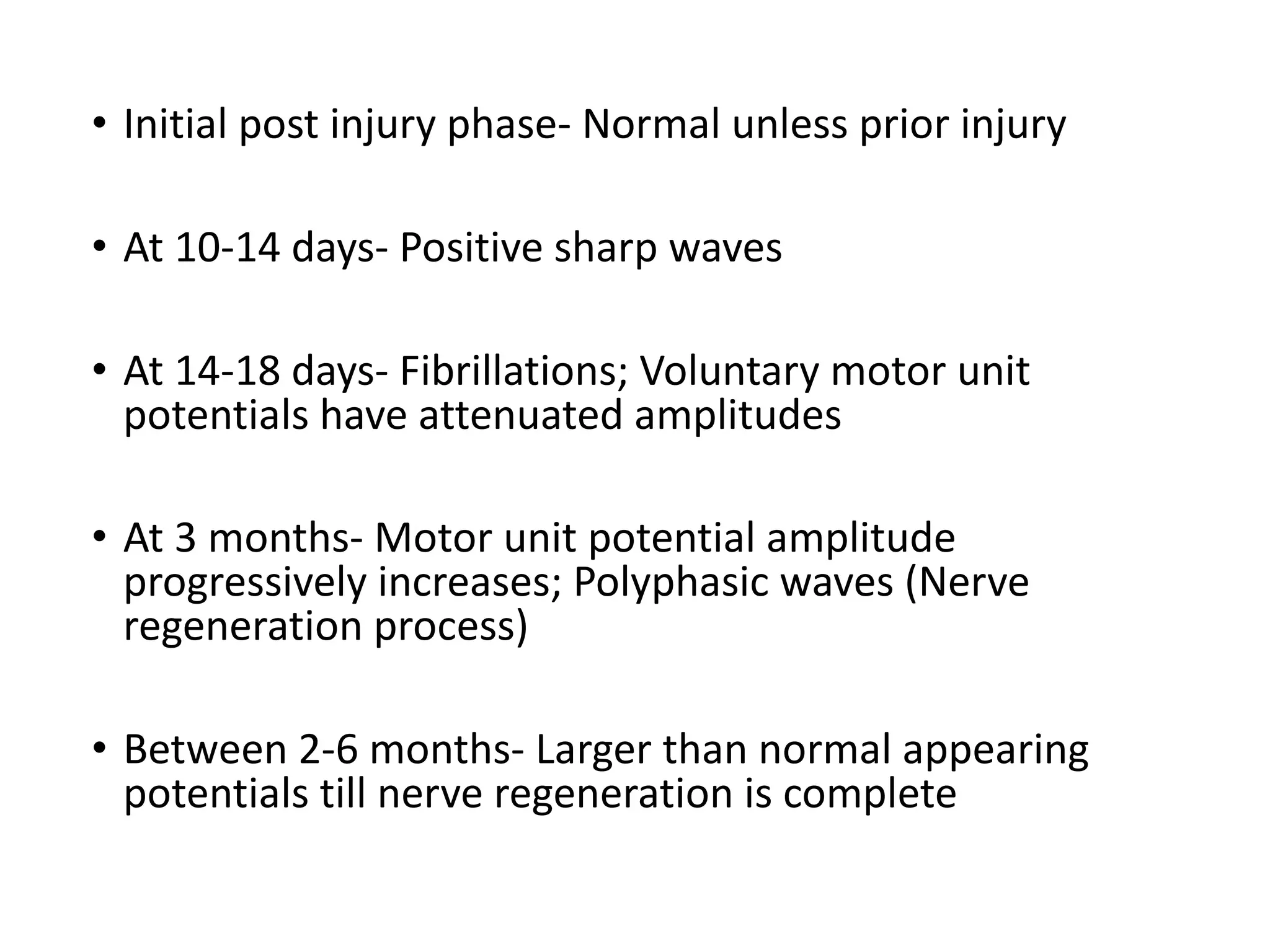 • Initial	post	injury	phase- Normal	unless	prior	injury
• At	10-14	days- Positive	sharp	waves
• At	14-18	days- Fibrillations;	Voluntary	motor	unit	
potentials	have	attenuated	amplitudes
• At	3	months- Motor	unit	potential	amplitude	
progressively	increases;	Polyphasic waves	(Nerve	
regeneration	process)
• Between	2-6	months- Larger	than	normal	appearing	
potentials	till	nerve	regeneration	is	complete
 