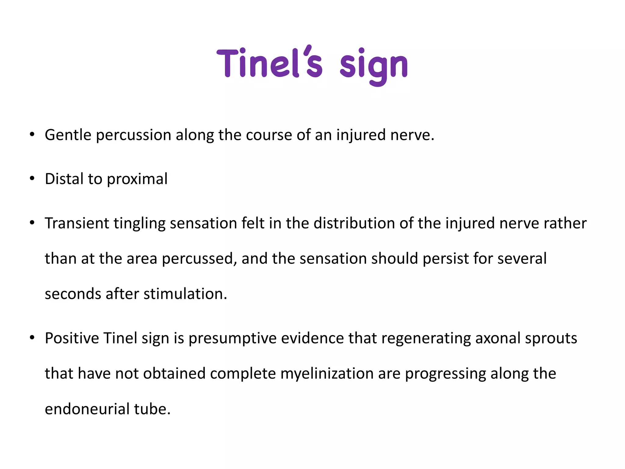 Tinel’s sign
• Gentle	percussion	along	the	course	of	an	injured	nerve.
• Distal	to	proximal
• Transient	tingling	sensation	felt	in	the	distribution	of	the	injured	nerve	rather	
than	at	the	area	percussed,	and	the	sensation	should	persist	for	several	
seconds	after	stimulation.
• Positive	Tinel sign	is	presumptive	evidence	that	regenerating	axonal	sprouts	
that	have	not	obtained	complete	myelinization are	progressing	along	the	
endoneurial tube.
 