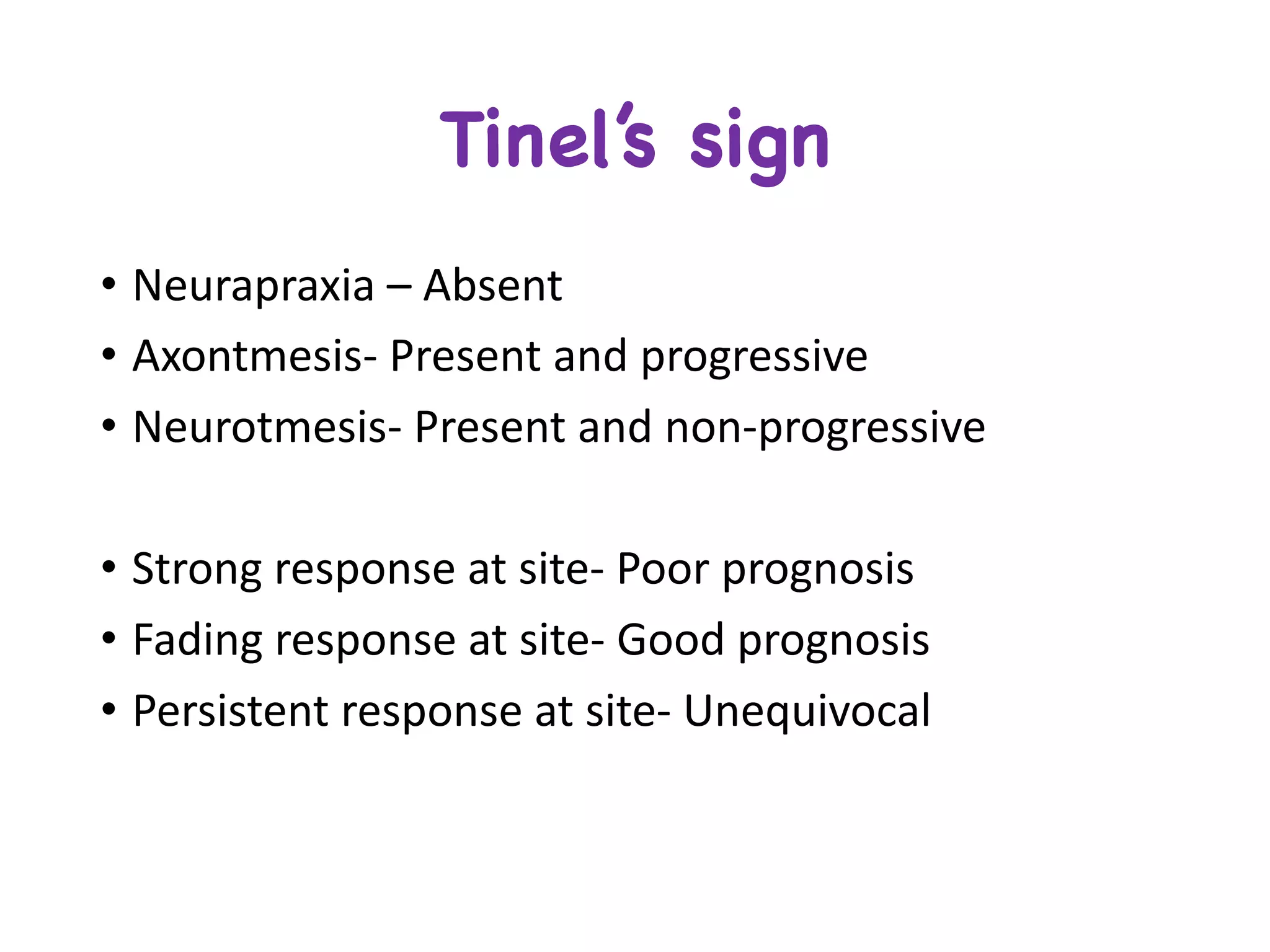 • Neurapraxia – Absent	
• Axontmesis- Present	and	progressive	
• Neurotmesis- Present	and	non-progressive
• Strong	response	at	site- Poor	prognosis
• Fading	response	at	site- Good	prognosis
• Persistent	response	at	site- Unequivocal	
Tinel’s sign
 