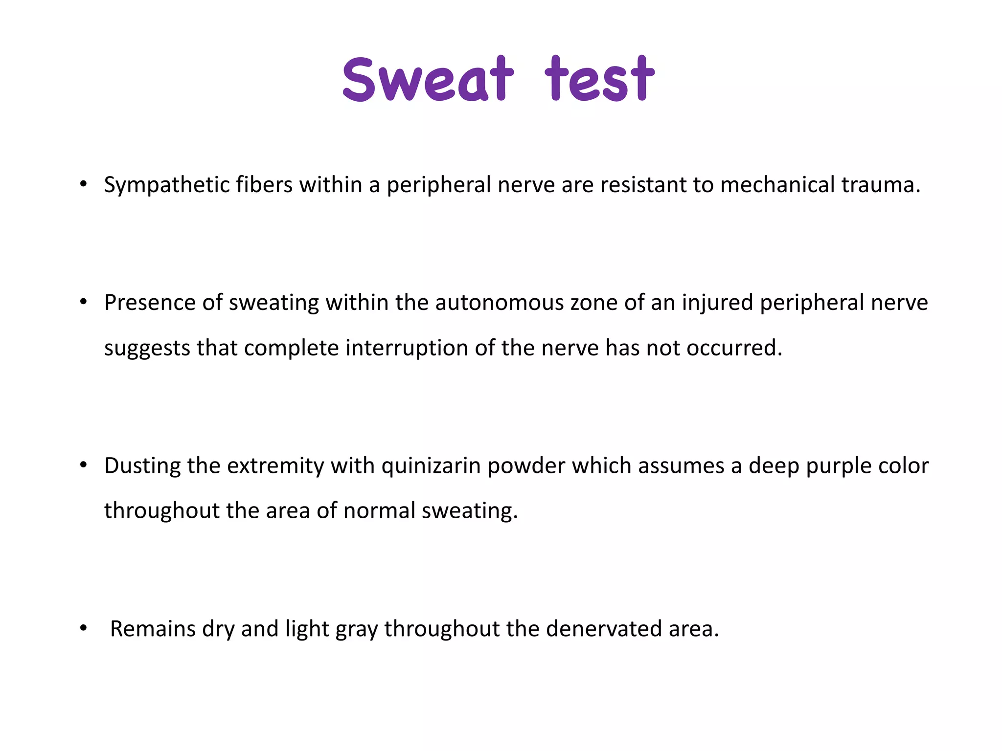 • Sympathetic	fibers	within	a	peripheral	nerve	are	resistant	to	mechanical	trauma.
• Presence	of	sweating	within	the	autonomous	zone	of	an	injured	peripheral	nerve	
suggests	that	complete	interruption	of	the	nerve	has	not	occurred.
• Dusting	the	extremity	with	quinizarin powder	which	assumes	a	deep	purple	color	
throughout	the	area	of	normal	sweating.
• Remains	dry	and	light	gray	throughout	the	denervated area.	
Sweat test
 