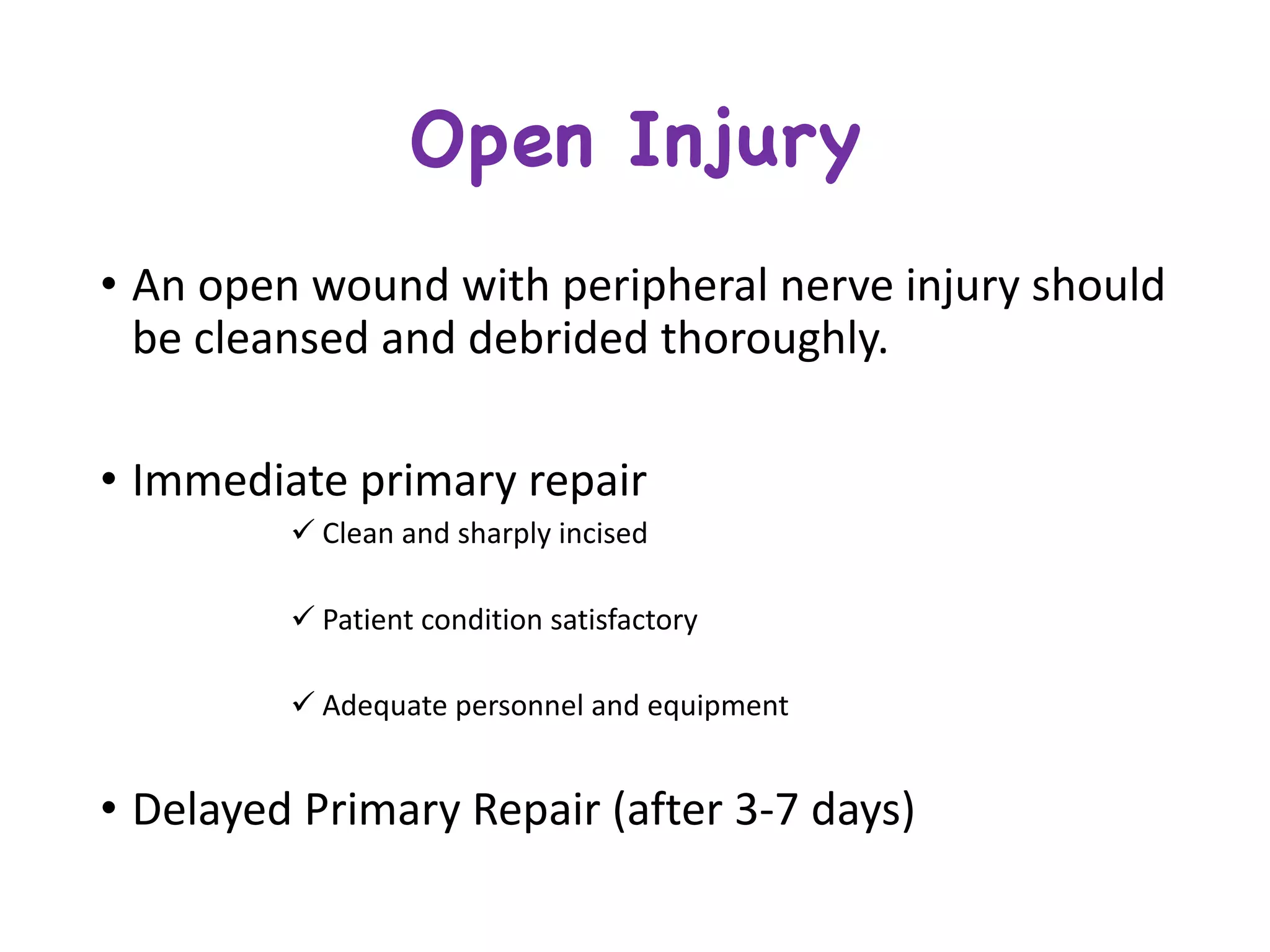 Open Injury
• An	open	wound	with	peripheral	nerve	injury	should	
be	cleansed	and	debrided	thoroughly.
• Immediate	primary	repair
ü Clean	and	sharply	incised	
ü Patient	condition	satisfactory
ü Adequate	personnel	and	equipment
• Delayed	Primary	Repair	(after	3-7	days)
 