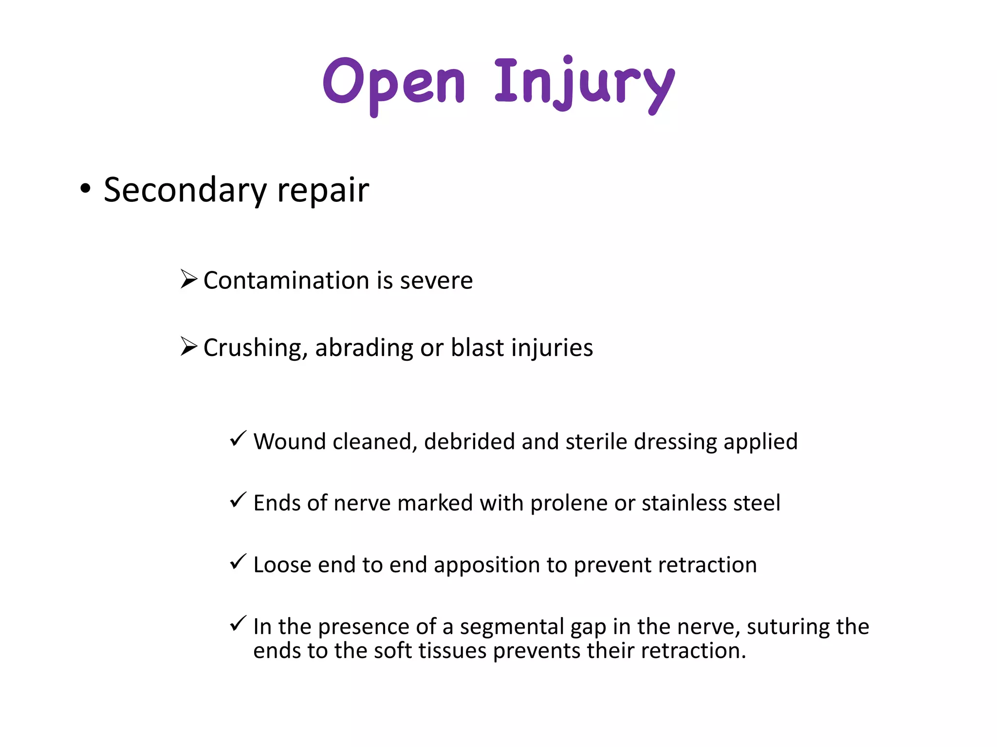 • Secondary	repair
ØContamination	is	severe
ØCrushing,	abrading	or	blast	injuries	
ü Wound	cleaned,	debrided	and	sterile	dressing	applied	
ü Ends	of	nerve	marked	with	prolene or	stainless	steel
ü Loose	end	to	end	apposition	to	prevent	retraction
ü In	the	presence	of	a	segmental	gap	in	the	nerve,	suturing	the	
ends	to	the	soft	tissues	prevents	their	retraction.
Open Injury
 
