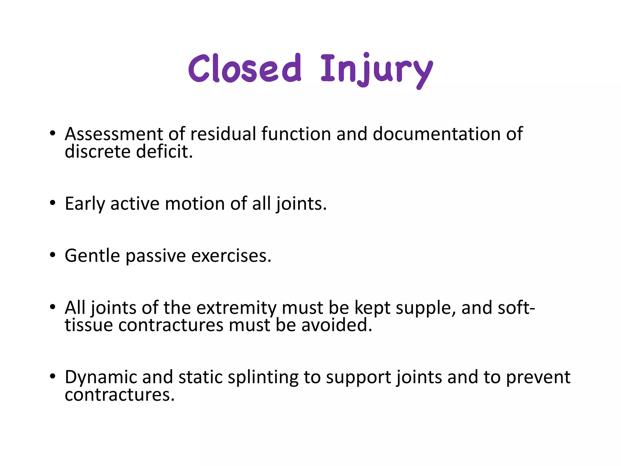 Closed Injury
• Assessment	of	residual	function	and	documentation	of	
discrete	deficit.
• Early	active	motion	of	all	joints.
• Gentle	passive	exercises.
• All	joints	of	the	extremity	must	be	kept	supple,	and	soft-
tissue	contractures	must	be	avoided.
• Dynamic	and	static	splinting	to	support	joints	and	to	prevent	
contractures.
 