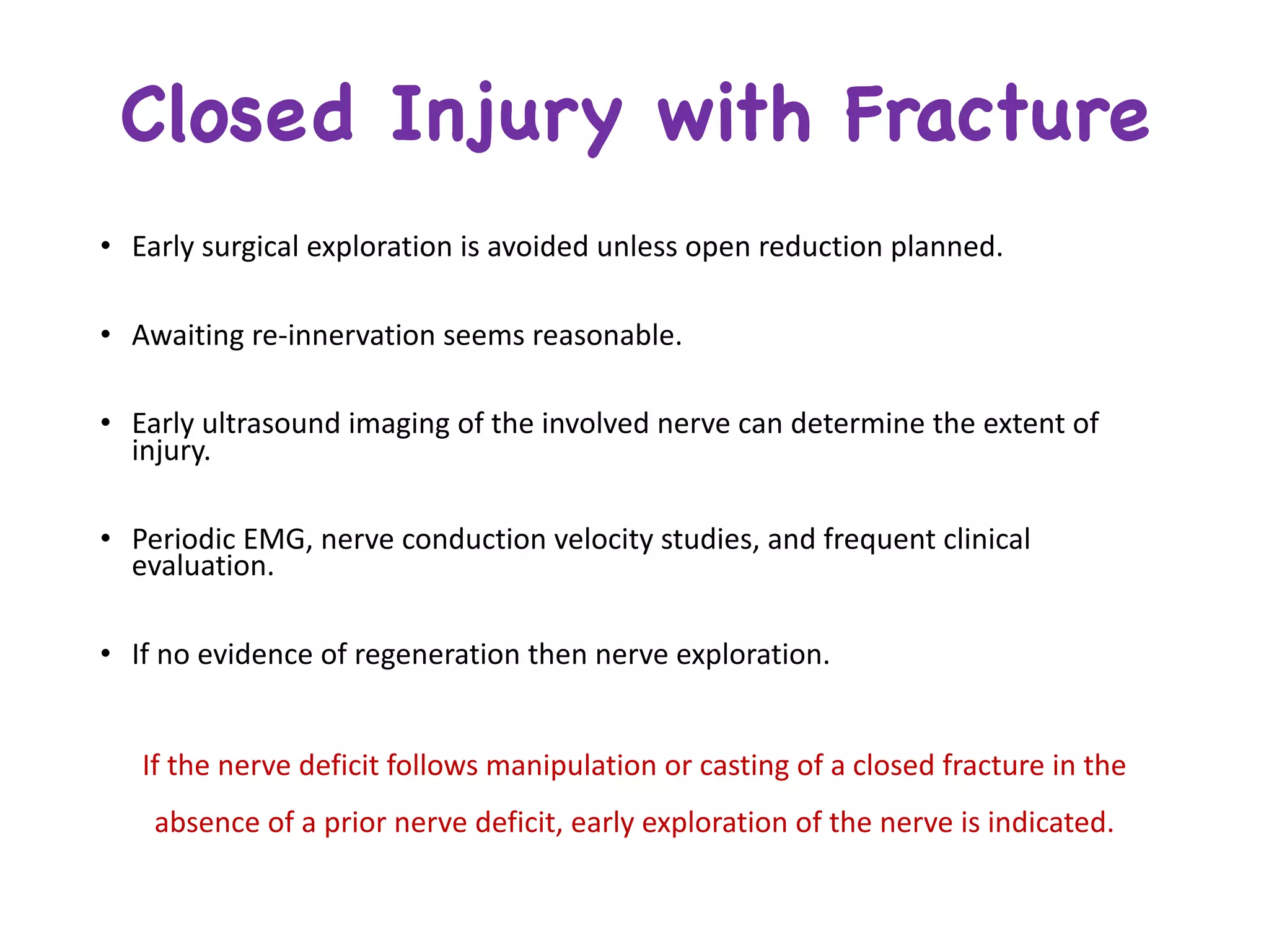 • Early	surgical	exploration	is	avoided	unless	open	reduction	planned.
• Awaiting	re-innervation	seems	reasonable.
• Early	ultrasound	imaging	of	the	involved	nerve	can	determine	the	extent	of	
injury.
• Periodic	EMG,	nerve	conduction	velocity	studies,	and	frequent	clinical	
evaluation.
• If	no	evidence	of	regeneration	then	nerve	exploration.
If	the	nerve	deficit	follows	manipulation	or	casting	of	a	closed	fracture	in	the	
absence	of	a	prior	nerve	deficit,	early	exploration	of	the	nerve	is	indicated.
Closed Injury with Fracture
 