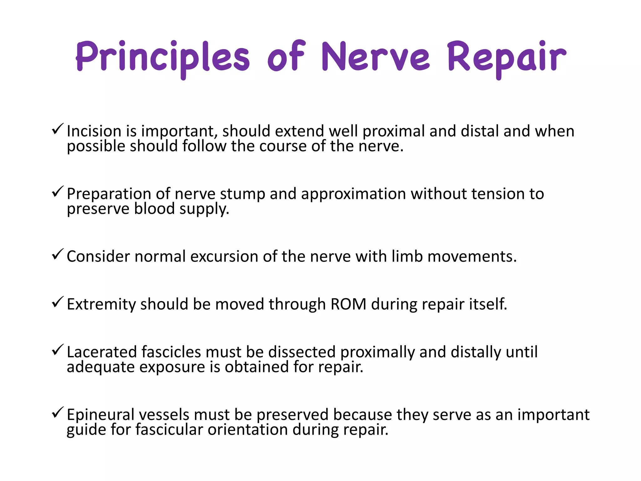 Principles of Nerve Repair
üIncision	is	important,	should	extend	well	proximal	and	distal	and	when	
possible	should	follow	the	course	of	the	nerve.
üPreparation	of	nerve	stump	and	approximation	without	tension	to	
preserve	blood	supply.
üConsider	normal	excursion	of	the	nerve	with	limb	movements.	
üExtremity	should	be	moved	through	ROM	during	repair	itself.	
üLacerated	fascicles	must	be	dissected	proximally	and	distally	until	
adequate	exposure	is	obtained	for	repair.
üEpineural vessels	must	be	preserved	because	they	serve	as	an	important	
guide	for	fascicular	orientation	during	repair.
 