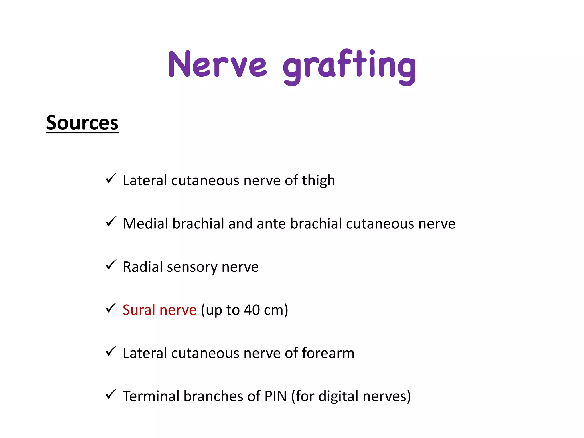 Nerve grafting
Sources
ü Lateral	cutaneous	nerve	of	thigh
ü Medial	brachial	and	ante	brachial	cutaneous	nerve	
ü Radial	sensory	nerve	
ü Sural	nerve	(up	to	40	cm)	
ü Lateral	cutaneous	nerve	of	forearm	
ü Terminal	branches	of	PIN	(for	digital	nerves)
 