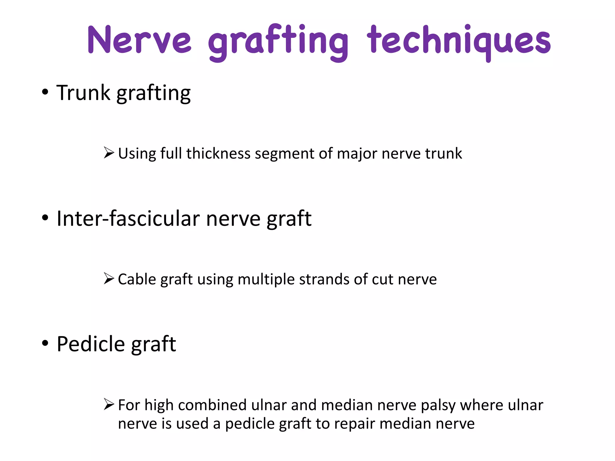 Nerve grafting techniques
• Trunk	grafting	
ØUsing	full	thickness	segment	of	major	nerve	trunk
• Inter-fascicular	nerve	graft	
ØCable	graft	using	multiple	strands	of	cut	nerve
• Pedicle	graft	
ØFor	high	combined	ulnar	and	median	nerve	palsy	where	ulnar	
nerve	is	used	a	pedicle	graft	to	repair	median	nerve
 