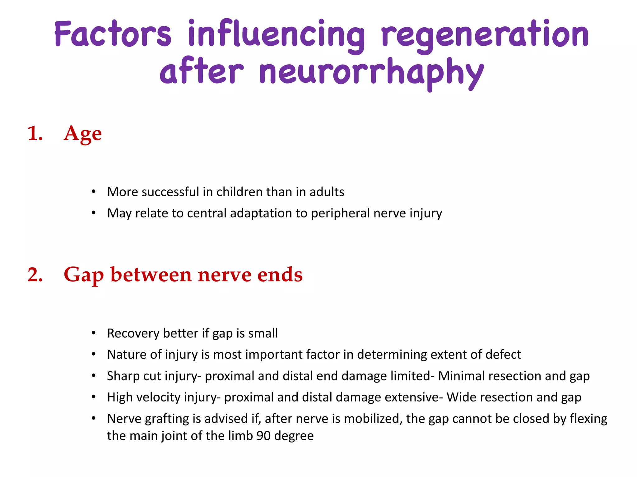 Factors influencing regeneration
after neurorrhaphy
1. Age
• More	successful	in	children	than	in	adults	
• May	relate	to	central	adaptation	to	peripheral	nerve	injury
2. Gap between nerve ends
• Recovery	better	if	gap	is	small
• Nature	of	injury	is	most	important	factor	in	determining	extent	of	defect
• Sharp	cut	injury- proximal	and	distal	end	damage	limited- Minimal	resection	and	gap
• High	velocity	injury- proximal	and	distal	damage	extensive- Wide	resection	and	gap
• Nerve	grafting	is	advised	if,	after	nerve	is	mobilized,	the	gap	cannot	be	closed	by	flexing	
the	main	joint	of	the	limb	90	degree
 