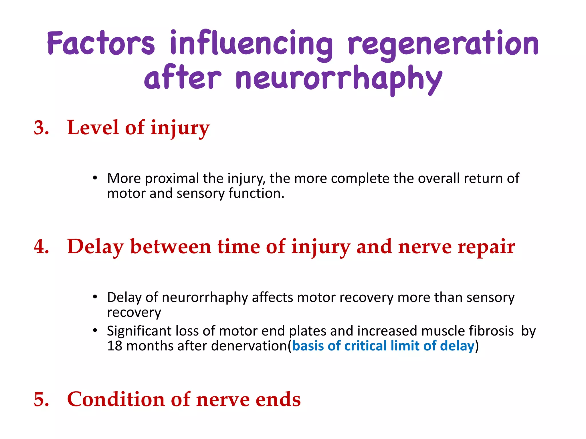 Factors influencing regeneration
after neurorrhaphy
3. Level of injury
• More	proximal	the	injury,	the	more	complete	the	overall	return	of	
motor	and	sensory	function.	
4. Delay between time of injury and nerve repair
• Delay	of	neurorrhaphy affects	motor	recovery	more	than	sensory	
recovery
• Significant	loss	of	motor	end	plates	and	increased	muscle	fibrosis		by	
18	months	after	denervation(basis	of	critical	limit	of	delay)
5. Condition of nerve ends
 