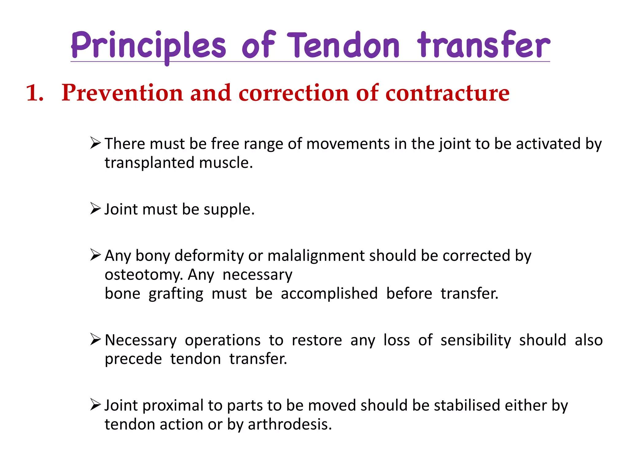Principles of Tendon transfer
1. Prevention and correction of contracture
ØThere	must	be	free	range	of	movements	in	the	joint	to	be	activated	by	
transplanted	muscle.
ØJoint	must	be	supple.
ØAny	bony	deformity	or	malalignment	should	be	corrected	by	
osteotomy.	Any necessary	
bone grafting must be accomplished before transfer.
ØNecessary operations to restore any loss of sensibility should also	
precede tendon transfer.
ØJoint	proximal	to	parts	to	be	moved	should	be	stabilised either	by	
tendon	action	or	by	arthrodesis.
 