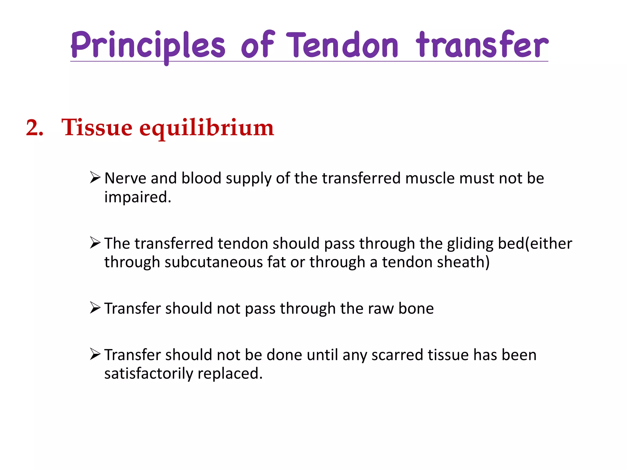 Principles of Tendon transfer
2. Tissue equilibrium
ØNerve	and	blood	supply	of	the	transferred	muscle	must	not	be	
impaired.
ØThe	transferred	tendon	should	pass	through	the	gliding	bed(either	
through	subcutaneous	fat	or	through	a	tendon	sheath)
ØTransfer	should	not	pass	through	the	raw	bone
ØTransfer	should	not	be	done	until	any	scarred	tissue	has	been	
satisfactorily	replaced.
 