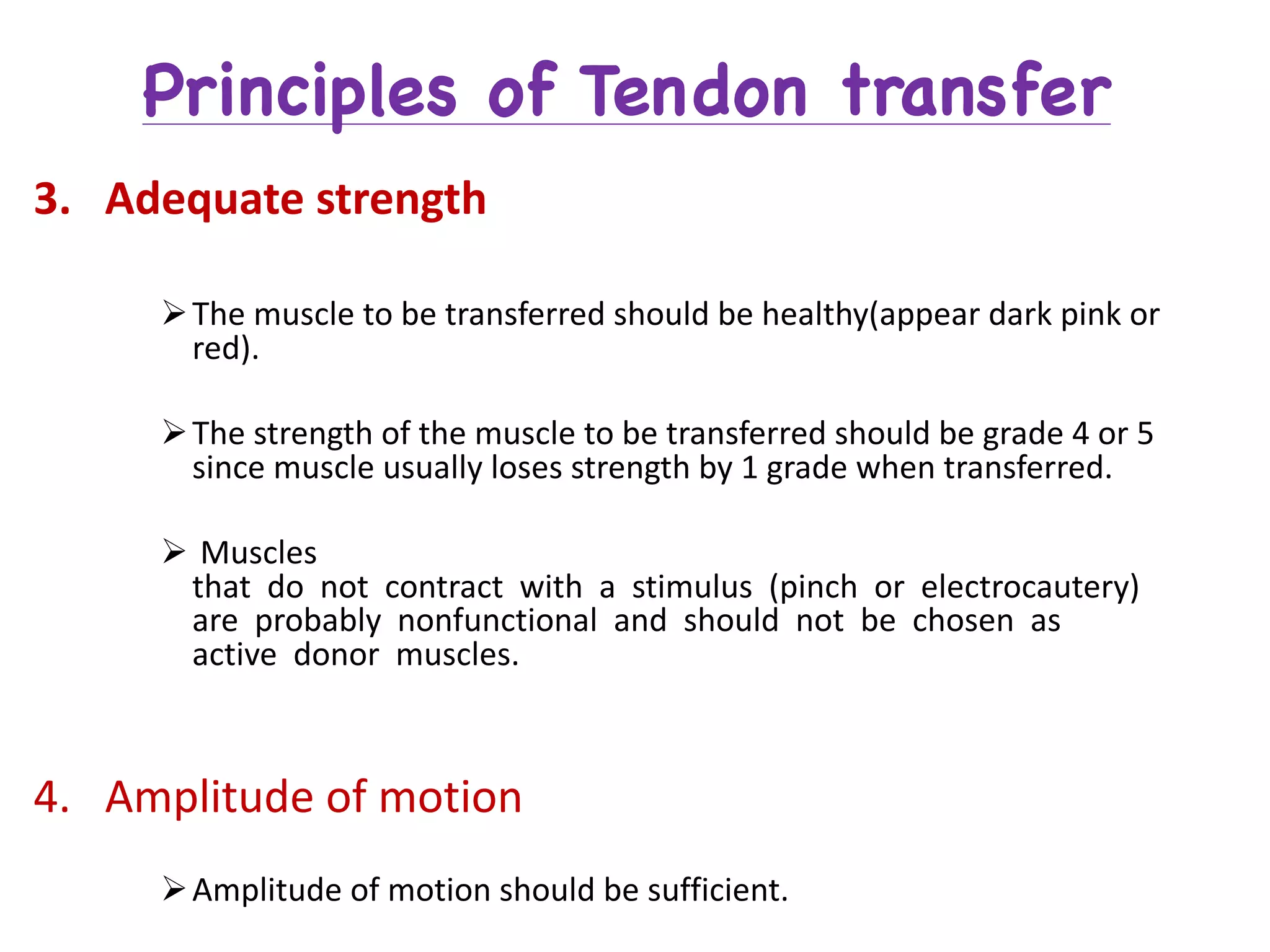 Principles of Tendon transfer
3. Adequate	strength
ØThe	muscle	to	be	transferred	should	be	healthy(appear	dark	pink	or	
red).
ØThe	strength	of	the	muscle	to	be	transferred	should	be	grade	4	or	5	
since	muscle	usually	loses	strength	by	1	grade	when	transferred.
Ø Muscles	
that do not contract with a stimulus (pinch or electrocautery)	
are probably nonfunctional and should not be chosen as	
active donor muscles.
4. Amplitude	of	motion
ØAmplitude	of	motion	should	be	sufficient.
 