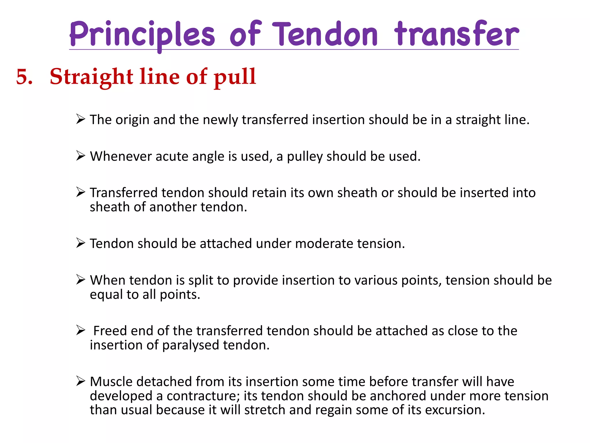 Principles of Tendon transfer
5. Straight line of pull
Ø The	origin	and	the	newly	transferred	insertion	should	be	in	a	straight	line.
Ø Whenever	acute	angle	is	used,	a	pulley	should	be	used.
Ø Transferred	tendon	should	retain	its	own	sheath	or	should	be	inserted	into	
sheath	of	another	tendon.
Ø Tendon	should	be	attached	under	moderate	tension.
Ø When	tendon	is	split	to	provide	insertion	to	various	points,	tension	should	be	
equal	to	all	points.
Ø Freed	end	of	the	transferred	tendon	should	be	attached	as	close	to	the	
insertion	of	paralysed tendon.
Ø Muscle	detached	from	its	insertion	some	time	before	transfer	will	have	
developed	a	contracture;	its	tendon	should	be	anchored	under	more	tension	
than	usual	because	it	will	stretch	and	regain	some	of	its	excursion.
 