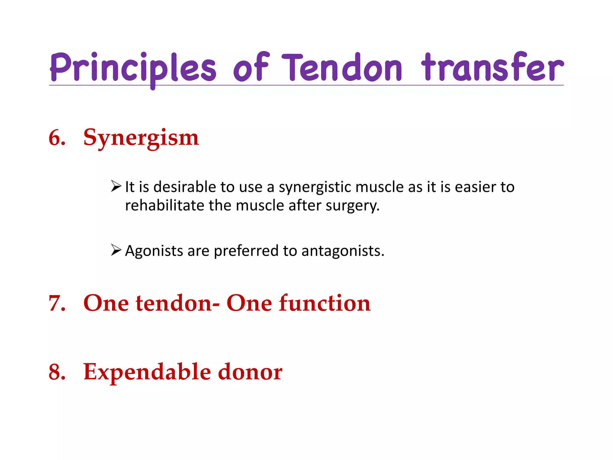 Principles of Tendon transfer
6. Synergism
ØIt	is	desirable	to	use	a	synergistic	muscle	as	it	is	easier	to	
rehabilitate	the	muscle	after	surgery.	
ØAgonists	are	preferred	to	antagonists.
7. One tendon- One function
8. Expendable donor
 