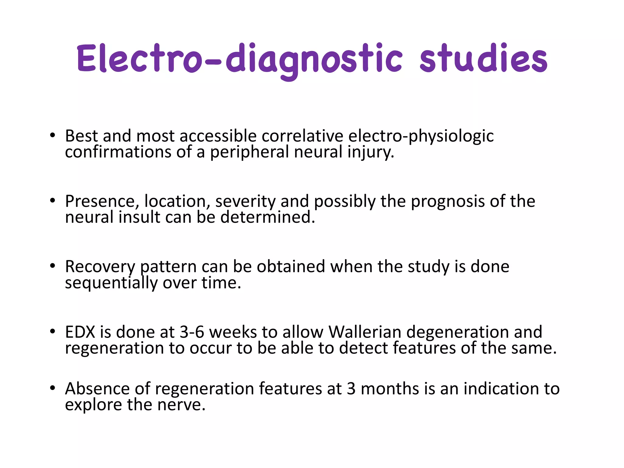Electro-diagnostic studies
• Best	and	most	accessible	correlative	electro-physiologic	
confirmations	of	a	peripheral	neural	injury.
• Presence,	location,	severity	and	possibly	the	prognosis	of	the	
neural	insult	can	be	determined.
• Recovery	pattern	can	be	obtained	when	the	study	is	done	
sequentially	over	time.
• EDX	is	done	at	3-6	weeks	to	allow	Wallerian	degeneration	and	
regeneration	to	occur	to	be	able	to	detect	features	of	the	same.
• Absence	of	regeneration	features	at	3	months	is	an	indication	to	
explore	the	nerve.
 