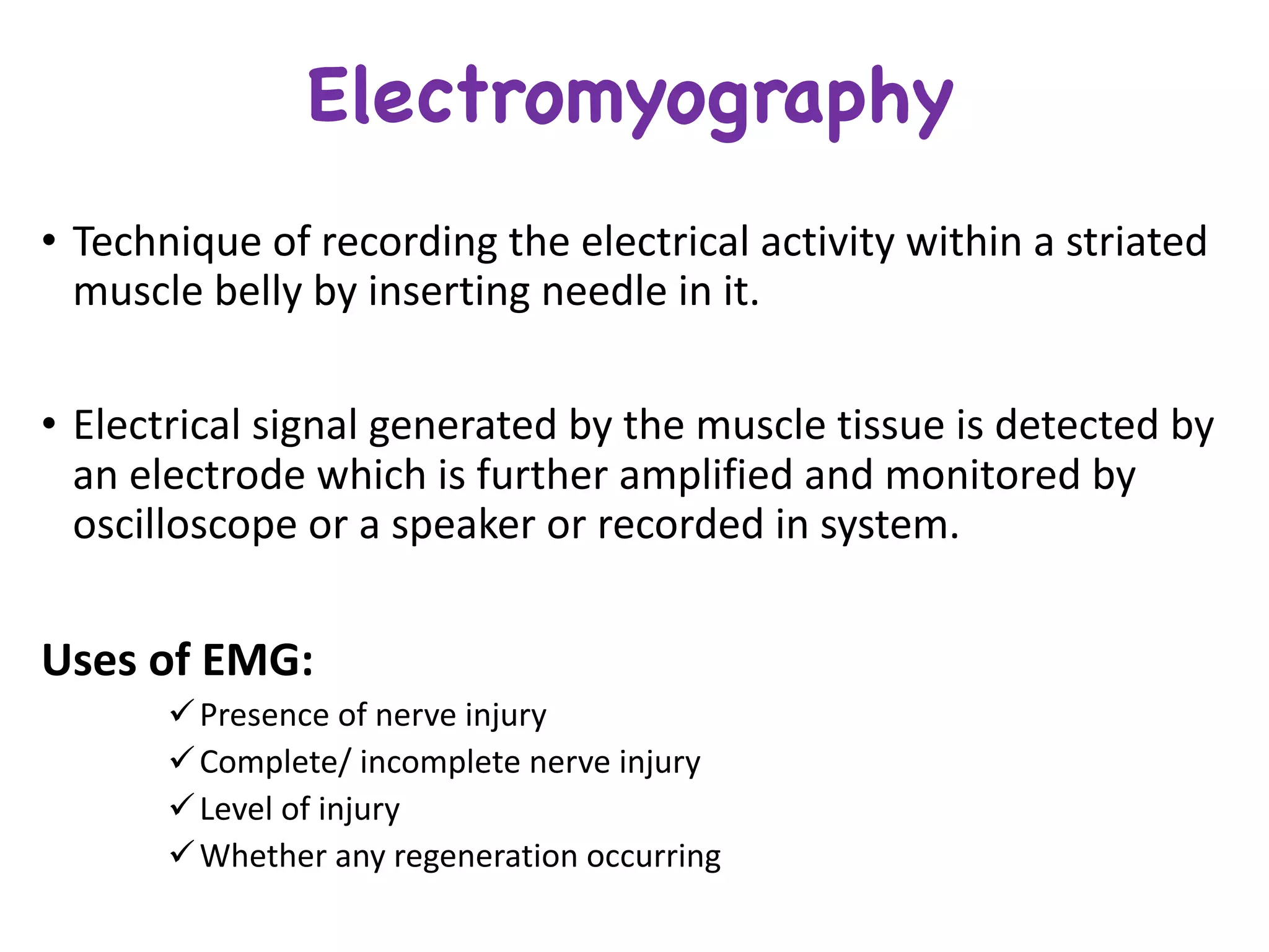 Electromyography
• Technique	of	recording	the	electrical	activity	within	a	striated	
muscle	belly	by	inserting	needle	in	it.
• Electrical	signal	generated	by	the	muscle	tissue	is	detected	by	
an	electrode	which	is	further	amplified	and	monitored	by	
oscilloscope	or	a	speaker or	recorded	in	system.
Uses	of	EMG:
üPresence	of	nerve	injury
üComplete/	incomplete	nerve	injury
üLevel	of	injury
üWhether	any	regeneration	occurring
 
