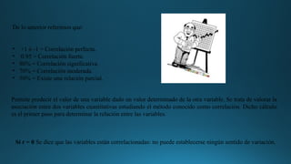 De lo anterior referimos que:
• +1 ó -1 = Correlación perfecta.
• 0.95 = Correlación fuerte.
• 80% = Correlación significativa.
• 70% = Correlación moderada.
• 50% = Existe una relación parcial.
Permite predecir el valor de una variable dado un valor determinado de la otra variable. Se trata de valorar la
asociación entre dos variables cuantitativas estudiando el método conocido como correlación. Dicho cálculo
es el primer paso para determinar la relación entre las variables.
Si r = 0 Se dice que las variables están correlacionadas: no puede establecerse ningún sentido de variación.
 