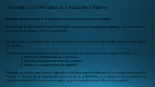 Requiere supuestos acerca de la naturaleza o formas de las poblaciones afectadas
Requiere que las dos variables hayan ido medidas hasta un nivel cuantitativo continuo y que la distribución
de ambas sea semejante a la de la curva normal
El coeficiente de correlación debe ser seleccionado en base a las escalas de medidas usadas en cada una de
las variables.
Ø
La determinación del tamaño de muestra en las de tablas de contingencias varia según sea el objetivo:
a) Determinar probabilidades de incidencias.
b) Decimar independencias entres dos variables.
c) Analizar la asociación entre las variables.
El tamaño de muestra para construir intervalo de confianza para el coeficiente de correlación poblacional de
Pearson es función de la longitud del intervalo, de la probabilidad de confianza y del coeficiente de
correlación muestral. Por esta razón se sugiere un procedimiento secuencial para este propósito.
Desventajas de Coeficientes de Correlación de Pearson
 