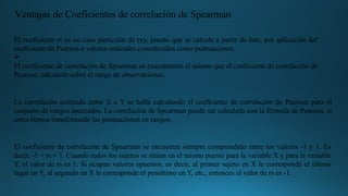 El coeficiente rs es un caso particular de rxy, puesto que se calcula a partir de éste, por aplicación del
coeficiente de Pearson a valores ordinales considerados como puntuaciones.
Ø
El coeficiente de correlación de Spearman es exactamente el mismo que el coeficiente de correlación de
Pearson, calculado sobre el rango de observaciones.
La correlación estimada entre X e Y se halla calculando el coeficiente de correlación de Pearson para el
conjunto de rangos apareados. La correlación de Spearman puede ser calculada con la fórmula de Pearson, si
antes hemos transformado las puntuaciones en rangos.
El coeficiente de correlación de Spearman se encuentra siempre comprendido entre los valores -1 y 1. Es
decir, -1 < rs < 1. Cuando todos los sujetos se sitúan en el mismo puesto para la variable X y para la variable
Y, el valor de rs es 1. Si ocupan valores opuestos, es decir, al primer sujeto en X le corresponde el último
lugar en Y, al segundo en X le corresponde el penúltimo en Y, etc., entonces el valor de rs es -1.
Ventajas de Coeficientes de correlación de Spearman
 