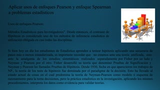 Aplicar usos de enfoques Pearson y enfoque Spearman
a problemas estadísticos
Usos de enfoques Pearson:
Métodos Estadísticos para Investigadores”. Desde entonces, el contraste de
Hipótesis es considerado uno de los métodos de inferencia estadística de
utilización obligada en casi todas las disciplinas.
Si bien hoy en día los estudiantes de Estadística aprenden a testear hipótesis aplicando una secuencia de
pasos más o menos estandarizada, es importante recordar que no estamos ante una teoría unificada, sino
ante la amalgama de los estudios sistemáticos realizados separadamente por Fisher por un lado y
Neyman y Pearson por el otro. Fisher desarrolló su teoría que denominó Pruebas de Significación y
Neyman y Pearson las llamadas Pruebas de Hipótesis. Desde 1930, fecha en que aparecieron los trabajos de
NP., la teoría de los tests de hipótesis fue dominada por el paradigma de la decisión. Esto ha llevado al
estado actual de cosas en el cual predomina la teoría de Neyman-Pearson como modelo ó esquema de
razonamiento para la toma decisiones, pero la práctica estadística en la investigación, aplicando los mismos
procedimientos, interpreta los datos como evidencia para validar teorías.
 