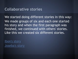 Collaborative stories
We started doing different stories in this way:
We made groups of six and each one started
his story and when the first paragraph was
finished, we continued with others' stories.
Like this we created six different stories.

Ibon's story
Joseba's story
 