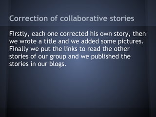 Correction of collaborative stories
Firstly, each one corrected his own story, then
we wrote a title and we added some pictures.
Finally we put the links to read the other
stories of our group and we published the
stories in our blogs.
 