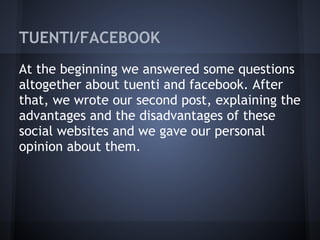 TUENTI/FACEBOOK
At the beginning we answered some questions
altogether about tuenti and facebook. After
that, we wrote our second post, explaining the
advantages and the disadvantages of these
social websites and we gave our personal
opinion about them.
 