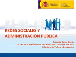 REDES SOCIALES Y
ADMINISTRACIÓN PÚBLICA
                                           D. Joseba García Celada
    S.G. DE TECNOLOGÍAS DE LA INFORMACIÓN Y COMUNICACIONES
                               Ministerio de Trabajo e Inmigración
 