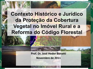 Contexto Histórico e Jurídico
  da Proteção da Cobertura
 Vegetal no Imóvel Rural e a
Reforma do Código Florestal



        Prof. Dr. José Heder Benatti
            Novembro de 2011
 