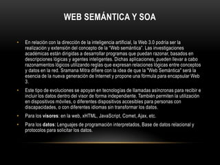 Web semántica y SOAEn relación con la dirección de la inteligencia artificial, la Web 3.0 podría ser la realización y extensión del concepto de la “Web semántica”. Las investigaciones académicas están dirigidas a desarrollar programas que puedan razonar, basados en descripciones lógicas y agentes inteligentes. Dichas aplicaciones, pueden llevar a cabo razonamientos lógicos utilizando reglas que expresan relaciones lógicas entre conceptos y datos en la red. Sramana Mitra difiere con la idea de que la "Web Semántica" será la esencia de la nueva generación de Internet y propone una fórmula para encapsular Web 3.Este tipo de evoluciones se apoyan en tecnologías de llamadas asíncronas para recibir e incluir los datos dentro del visor de forma independiente. También permiten la utilización en dispositivos móviles, o diferentes dispositivos accesibles para personas con discapacidades, o con diferentes idiomas sin transformar los datos.Para los visores: en la web, xHTML, JavaScript, Comet, Ajax, etc.Para los datos: Lenguajes de programación interpretados, Base de datos relacional y protocolos para solicitar los datos.