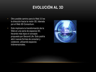 Evolución al 3DOtro posible camino para la Web 3.0 es la dirección hacia la visión 3D, liderada por el Web 3D Consortium. Esto implicaría la transformación de la Web en una serie de espacios 3D, llevando más lejos el concepto propuesto por SecondLife. Esto podría abrir nuevas formas de conectar y colaborar, utilizando espacios tridimensionales.