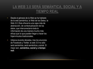 La web 3.0 será semántica, social y a tiempo realDesde el génesis de la Web se ha hablado de la web semántica, la Web de los Datos, la Web 3.0. Ésta ofrecería una capa más de abstracción, de contextualización de los datos, que interconectaría toda la información de una manera mucho más eficaz que lo que pueden llegar a hacer los hipervínculos tradicionales.Utópica durante décadas, tras los anuncios de Facebook y Twitter, la web 3.0 no sólo será semántica, será semántica y social. O mejor aún, semántica, social y a tiempo real.
