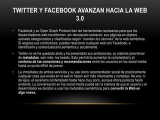 Twitter y Facebook avanzan hacia la web 3.0Facebook y su Open Graph Protocol dan las herramientas necesarias para que los desarrolladores web transformen -sin demasiado esfuerzo- sus páginas en objetos sociales categorizados y clasificados según “mandan los cánones” de la web semántica. Si aceptas sus condiciones, puedes relacionar cualquier web con Facebook, e identificarla y contextualizarla semántica y socialmente.Twitter no se ha quedado atrás y ha presentado sus anotaciones, su sistema para llenar de metadatos -aún más- los tweets. Esto permitiría aumentar la complejidad y el contexto de las conexiones y recomendaciones entre los usuarios en los social media hasta un punto difícil de prever.La inmediatez de ambos servicios y su uso como recomendador social de prácticamente cualquier cosa que exista en la web lo hacen aún más interesante y complejo. No era, ni de lejos, el escenario contemplado hasta hace muy poco, aunque ahora parezca hasta evidente. La conversación en los social media puede ser la manera de que el usuario y el desarrollador se decidan a usar los metadatos semánticos para convertir la Web en algo nuevo.