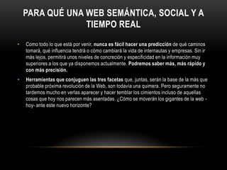 Para qué una Web semántica, social y a tiempo realComo todo lo que está por venir, nunca es fácil hacer una predicción de qué caminos tomará, qué influencia tendrá o cómo cambiará la vida de internautas y empresas. Sin ir más lejos, permitirá unos niveles de concreción y especificidad en la información muy superiores a los que ya disponemos actualmente. Podremos saber más, más rápido y con más precisión.Herramientas que conjuguen las tres facetas que, juntas, serán la base de la más que probable próxima revolución de la Web, son todavía una quimera. Pero seguramente no tardemos mucho en verlas aparecer y hacer temblar los cimientos incluso de aquellas cosas que hoy nos parecen más asentadas. ¿Cómo se moverán los gigantes de la web -hoy- ante este nuevo horizonte?