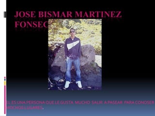 JOSE BISMAR MARTINEZ
   FONSECA




EL ES UNA PERSONA QUE LE GUSTA MUCHO SALIR A PASEAR PARA CONOSER
MOCHOS LUGARES.
 