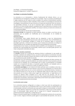 Jose Bleger - La Entrevista Psicológica
Evaluación Diagnostica II. Unidad 2. Apunte 13

Jose Bleger: La entrevista Psicológica.

La entrevista es un instrumento o técnica fundamental del método clínico y es un
procedimiento de investigación científica de la psicología. Tiene sus propios procedimientos
o reglas empíricas con las cuales no sólo se amplía y se verifica el conocimiento científico,
sino que al mismo tiempo se aplica. Identifica o hace confluir en el psicólogo las funciones de
investigador o de profesional, ya que la técnica es el punto de interacción entre las ciencias y
las necesidades prácticas; es así que la entrevista logra la aplicación de conocimientos
científicos y al mismo tiempo obtiene o posibilita llevar la vida diaria del ser humano al nivel
del conocimiento y la elaboración científica. Se incluye la técnica y la teoría de la técnica en
la entrevista psicológica.
La entrevista puede ser de dos tipos fundamentales:
Entrevista cerrada: las preguntas ya están previstas, tienen un orden y una forma de ser
planteadas que no pueden ser modificadas por el entrevistador. Es en realidad un
cuestionario.
Entrevista abierta:
el entrevistador tiene amplia libertad para las preguntas o para las intervenciones
permitiendo toda la flexibilidad necesaria para cada caso particular. Hay una flexibilidad que
permite que el entrevistado configure el campo de la entrevista según su estructura
psicológica particular, o dicho de otra manera, que el campo de la entrevista se configure al
máximo posible por las variables que dependen de la personalidad del entrevistado.
Considerada de esta manera, la entrevista abierta posibilita una investigación más amplia y
profunda de la personalidad del entrevistado, mientras que la cerrada puede permitir una
mejor comparación sistemática de datos.

Entrevista, consulta y anamnesis
La consulta consiste en la solicitud de asistencia técnica o profesional, la que puede ser
prestada o satisfecha de múltiples formas, una de las cuales puede ser la entrevista. Consulta
no es sinónimo de entrevista, porque esta última es sólo uno de los procedimientos con los
que el profesional puede atender la consulta.
La entrevista no es una anamnesis. La anamnesis implica recopilación de datos previstos, de
tal extensión y detalle, que permita obtener una síntesis tanto de la situa1 presente como de
la historia de un individuo, de su enfermedad y de su salud. La preocupación y la finalidad
residen en la recopilación de datos y el paciente queda reducido a un mediador entre su
enfermedad, su vida y sus datos por un lado y el médico por el otro.
La entrevista psicológica es una relación de índole particular que se establece entre dos o
más personas. Lo específico de esta relación es que uno de los integrantes es un técnico de la
psicología que debe actuar ese rol, y el otro necesita de su intervención técnica. Consiste en
una relación humana en la cual uno de sus integrantes debe tratar de saber que es lo que
esta pasando en la misma y debe actuar según este conocimiento. La regla básica ya no
consiste en obtener datos completos de la vida total de una persona, sino de su
comportamiento total en el curso de la entrevista. Este comportamiento total incluye lo que
recogeremos escuchando, vivenciando y observando, de tal manera que quedan incluídas las
3 áreas del comportamiento del entrevistado.

La entrevista como campo

En la entrevista tenemos configurado un campo, es decir que entre los participantes se
estructura una relación de la cual depende todo lo que en ella acontece. Se podría decir que
el entrevistador controla la entrevista, pero que quien la dirige es el entrevistado. La relación
entre ambos delimita t determina el campo de la entrevista y todo lo que en ella acontece,
pero el entrevistador debe permitir que el campo de la relación interpersonal sea
predominantemente establecido y configurado por el.
Ninguna situación1 puede lograr la emergencia de la totalidad del conductas de una persona,
y por lo tanto, ninguna entrevista puede agotar la personalidad del paciente, sino solo un
 