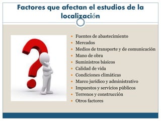 Factores que afectan el estudios de la
localización
 Fuentes de abastecimiento
 Mercados
 Medios de transporte y de comunicación
 Mano de obra
 Suministros básicos
 Calidad de vida
 Condiciones climáticas
 Marco jurídico y administrativo
 Impuestos y servicios públicos
 Terrenos y construcción
 Otros factores
 